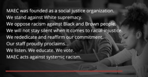 MAEC was founded as a social justice organization. We stand against White supremacy. We oppose racism against Black and Brown people. We will not stay silent when it comes to racial injustice. We rededicate and reaffirm our commitment. Our staff proudly proclaims… We listen. We educate. We vote. MAEC acts against systemic racism.