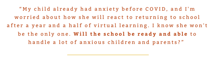 “My child already had anxiety before COVID, and I'm worried about how she will react to returning to school after a year and a half of virtual learning. I know she won't be the only one. Will the school be ready and able to handle a lot of anxious children and parents?” 