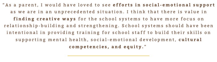“As a parent, I would have loved to see efforts in social-emotional support as we are in an unprecedented situation. I think that there is value in finding creative ways for the school systems to have more focus on relationship-building and strengthening. School systems should have been intentional in providing training for school staff to build their skills on supporting mental health, social-emotional development, cultural competencies, and equity.” 