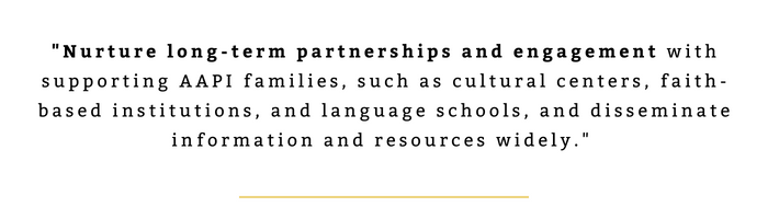 "Nurture long-term partnerships and engagement with supporting AAPI families, such as cultural centers, faith-based institutions, and language schools, and disseminate information and resources widely." 