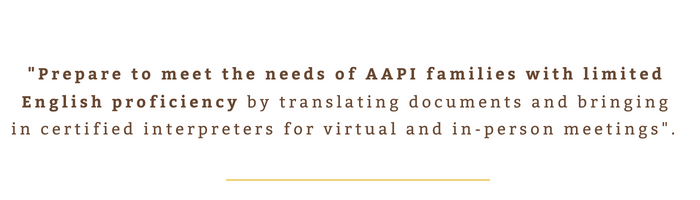 "Prepare to meet the needs of AAPI families with limited English proficiency by translating documents and bringing in certified interpreters for virtual and in-person meetings". 
