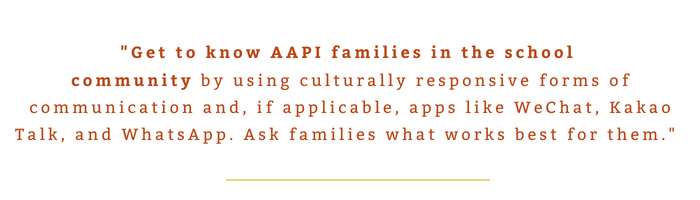 "Get to know AAPI families in the school  community by using culturally responsive forms of communication and, if applicable, apps like WeChat, Kakao Talk, and WhatsApp. Ask families what works best for them."  